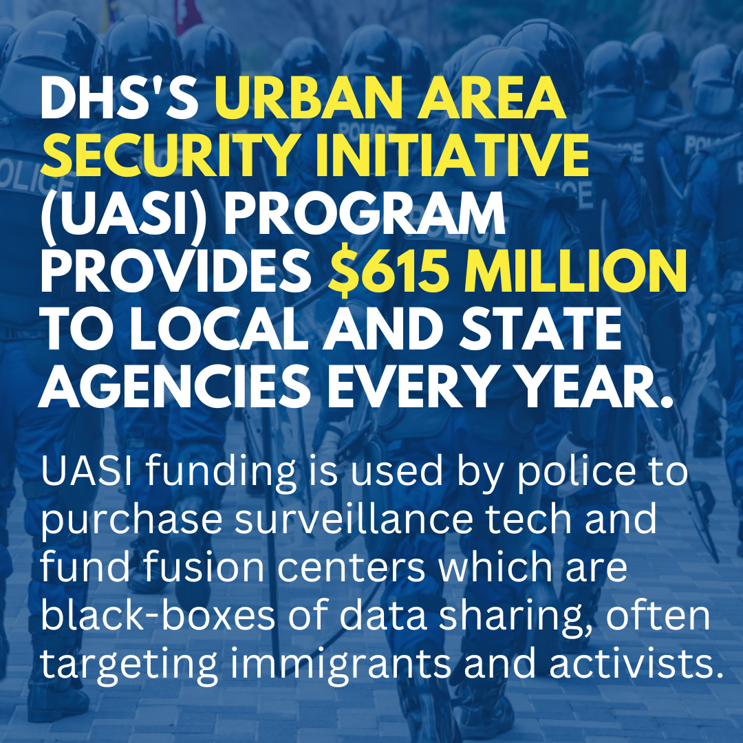 Slide: DHS'S Urban Area Security Initiative (UASI) program provides $615 million to local and state agencies every year. UASI funding is used by police to purchase surveillance tech and fund fusion centers which are black-boxes of data sharing, often targeting immigrants and activists.